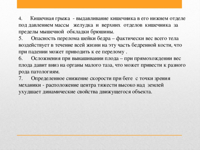 4.       Кишечная грыжа  - выдавливание кишечника в его нижнем отделе под давлением массы желудка  и  верхних  отделов  кишечника  за  пределы мышечной  обкладки брюшины.  5.      Опасность перелома шейки бедра – фактически вес всего тела воздействует в течение всей жизни на эту часть бедренной кости, что при падении может приводить к ее перелому .  6.      Осложнения при вынашивании плода – при прямохождении вес плода давит вниз на органы малого таза, что может привести к разного рода патологиям.  7.      Определенное снижение скорости при беге с точки зрения механики - расположение центра тяжести высоко над  землей ухудшает динамические свойства движущегося объекта.   