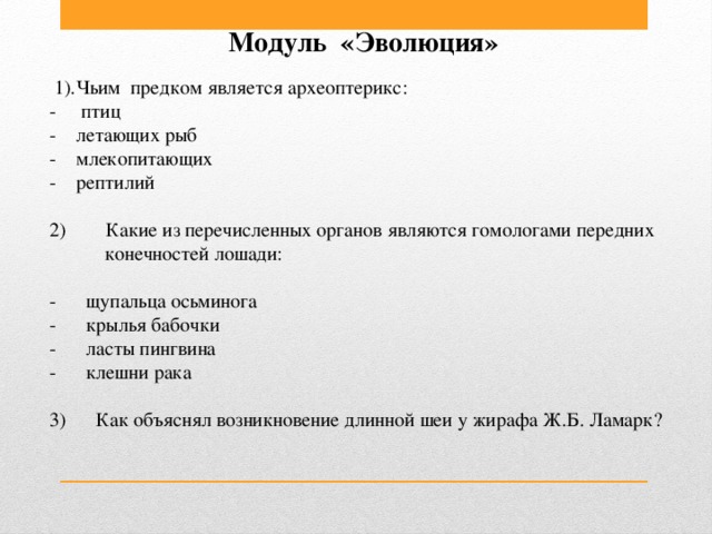 Модуль «Эволюция»          1).Чьим  предком является археоптерикс:  -     птиц    -    летающих рыб    -    млекопитающих   -    рептилий 2)        Какие из перечисленных органов являются гомологами передних  конечностей лошади:  -      щупальца осьминога       -     крылья бабочки  -      ласты пингвина              -      клешни рака   3)      Как объяснял возникновение длинной шеи у жирафа Ж.Б. Ламарк?