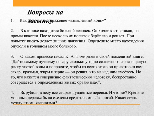 Вопросы на засыпку 1.       Как объяснить выражение «взмыленный конь»?  2.      В клинике находится больной человек. Он хочет взять стакан, но промахивается. После нескольких попыток берёт его и роняет. При попытке писать делает лишние движения. Определите место нахождения опухоли в головном мозге больного.  3.      О каком процессе писал К. А. Тимирязев в своей знаменитой книге: “Дайте самому лучшему повару сколько угодно солнечного света и целую речку чистой воды и попросите, чтобы из всего этого он приготовил вам сахар, крахмал, жиры и зерно — он решит, что вы над ним смеётесь. Но то, что кажется совершенно фантастическим человеку, беспрестанно совершается в определённых живых организмах”.  4.      Вырубили в лесу все старые дуплистые деревья. И что же? Крепкие молодые деревья были съедены вредителями. Лес погиб. Какая связь между этими явлениями?