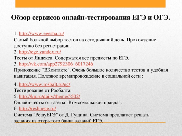 Обзор сервисов онлайн-тестирования ЕГЭ и ОГЭ. 1. http://www.egesha.ru/  Самый большой выбор тестов на сегодняшний день. Прохождение доступно без регистрации. 2. http://ege.yandex.ru/  Тесты от Яндекса. Содержатся все предметы по ЕГЭ. 3. http://vk.com/app2792306_6017246  Приложение 