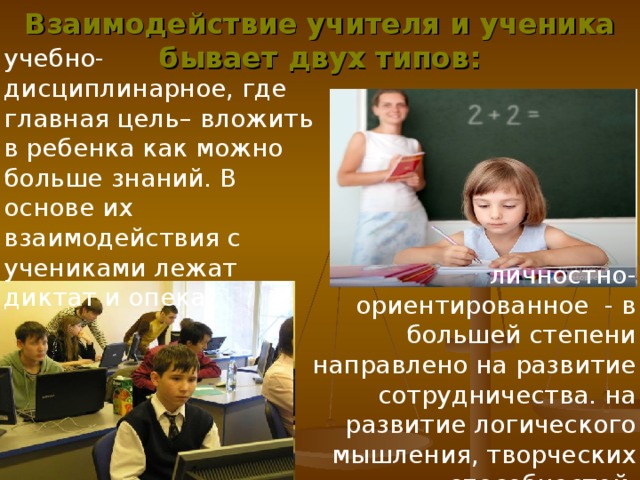 Взаимодействие учителя и ученика бывает двух типов: учебно-дисциплинарное, где главная цель– вложить в ребенка как можно больше знаний. В основе их взаимодействия с учениками лежат диктат и опека. личностно-ориентированное - в большей степени направлено на развитие сотрудничества. на развитие логического мышления, творческих способностей