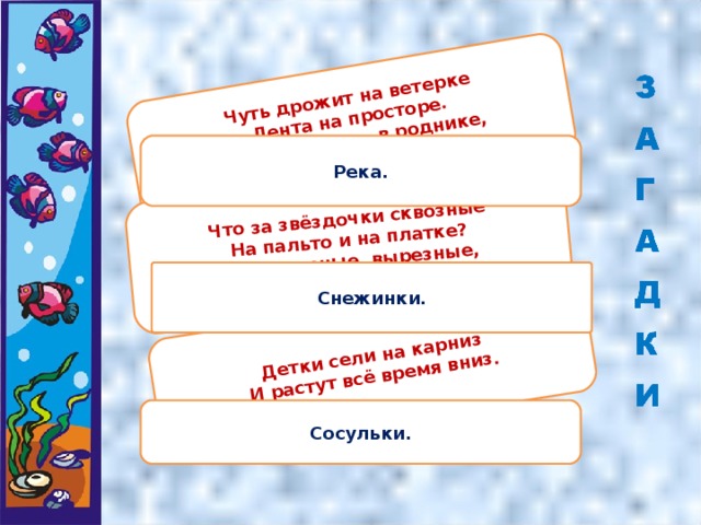 Чуть дрожит на ветерке  Лента на просторе.  Узкий кончик – в роднике,  А широкий – в море. Что за звёздочки сквозные  На пальто и на платке?  Все сквозные, вырезные,  А возьмёшь – вода в руке? Детки сели на карниз  И растут всё время вниз. Река. Снежинки. Сосульки.