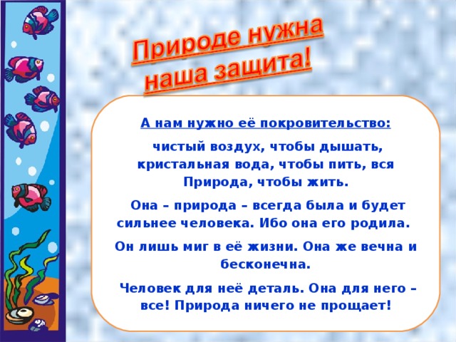 А нам нужно её покровительство:  чистый воздух, чтобы дышать, кристальная вода, чтобы пить, вся Природа, чтобы жить.  Она – природа – всегда была и будет сильнее человека. Ибо она его родила. Он лишь миг в её жизни. Она же вечна и бесконечна.  Человек для неё деталь. Она для него – все! Природа ничего не прощает!