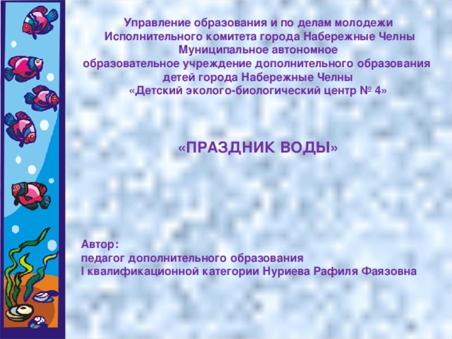 Управление образования и по делам молодежи  Исполнительного комитета города Набережные Челны Муниципальное автономное образовательное учреждение дополнительного образования детей города Набережные Челны «Детский эколого-биологический центр № 4»    «ПРАЗДНИК ВОДЫ»       Автор: педагог дополнительного образования I квалификационной категории Нуриева Рафиля Фаязовна