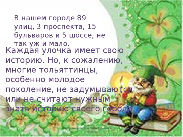 В нашем городе 89 улиц, 3 проспекта, 15 бульваров и 5 шоссе, не так уж и мало. Каждая улочка имеет свою историю. Но, к сожалению, многие тольяттинцы, особенно молодое поколение, не задумываются или не считают нужным знать историю своего города.