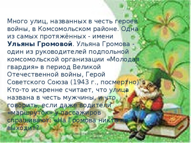 Много улиц, названных в честь героев войны, в Комсомольском районе. Одна из самых протяжённых - имени Ульяны Громовой . Ульяна Громова - один из руководителей подпольной комсомольской организации «Молодая гвардия» в период Великой Отечественной войны, Герой Советского Союза (1943 г., посмертно). Кто-то искренне считает, что улица названа в честь мужчины, и что говорить, если даже водители «маршруток» у пассажиров спрашивают: «На Громова никто не выходит?