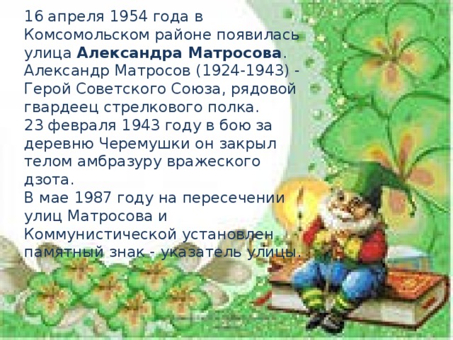 16 апреля 1954 года в Комсомольском районе появилась улица Александра Матросова . Александр Матросов (1924-1943) - Герой Советского Союза, рядовой гвардеец стрелкового полка. 23 февраля 1943 году в бою за деревню Черемушки он закрыл телом амбразуру вражеского дзота. В мае 1987 году на пересечении улиц Матросова и Коммунистической установлен памятный знак - указатель улицы.