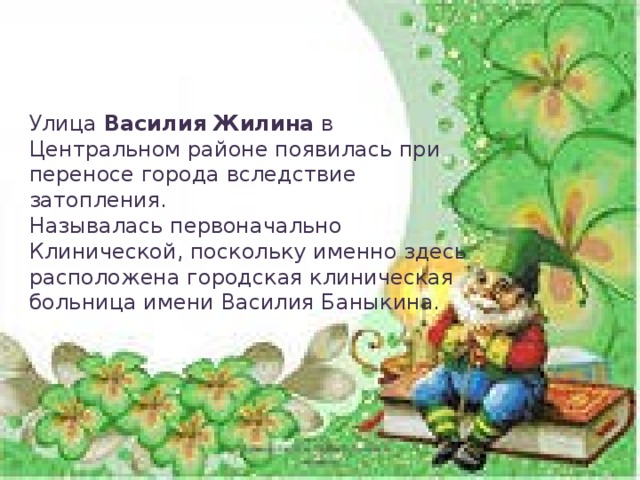 Улица Василия Жилина в Центральном районе появилась при переносе города вследствие затопления. Называлась первоначально Клинической, поскольку именно здесь расположена городская клиническая больница имени Василия Баныкина.