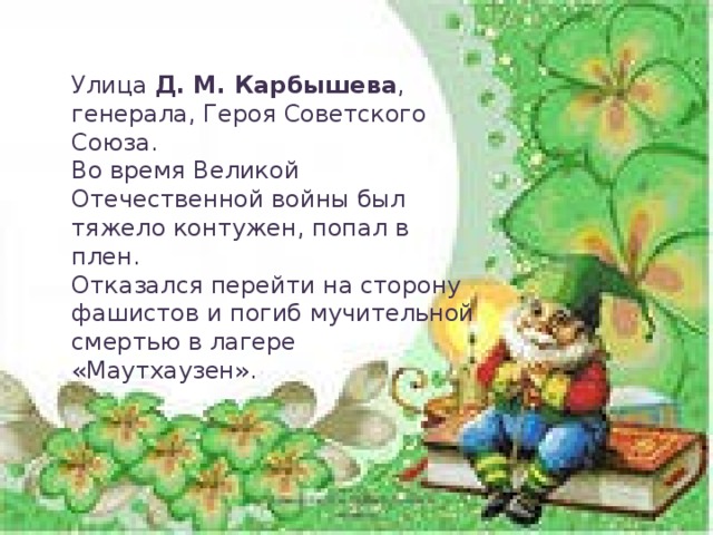 Улица Д. М. Карбышева , генерала, Героя Советского Союза. Во время Великой Отечественной войны был тяжело контужен, попал в плен. Отказался перейти на сторону фашистов и погиб мучительной смертью в лагере «Маутхаузен».