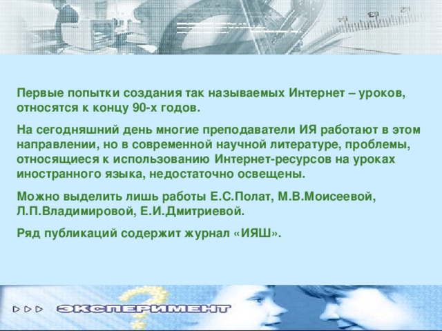 Первые попытки создания так называемых Интернет – уроков, относятся к концу 90-х годов. На сегодняшний день многие преподаватели ИЯ работают в этом направлении, но в современной научной литературе, проблемы, относящиеся к использованию Интернет-ресурсов на уроках иностранного языка, недостаточно освещены. Можно выделить лишь работы Е.С.Полат, М.В.Моисеевой, Л.П.Владимировой, Е.И.Дмитриевой. Ряд публикаций содержит журнал «ИЯШ».