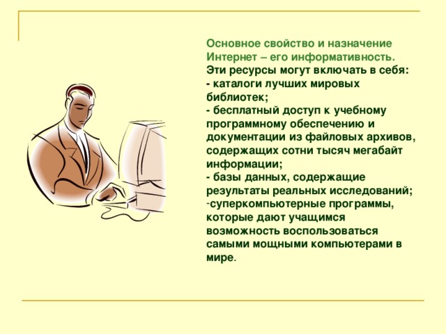 Основное свойство и назначение Интернет – его информативность. Эти ресурсы могут включать в себя: - каталоги лучших мировых библиотек; - бесплатный доступ к учебному программному обеспечению и документации из файловых архивов, содержащих сотни тысяч мегабайт информации; - базы данных, содержащие результаты реальных исследований;