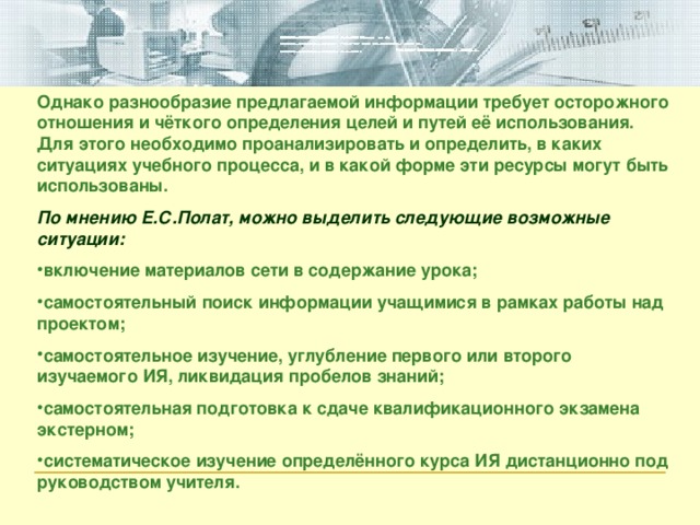 Однако разнообразие предлагаемой информации требует осторожного отношения и чёткого определения целей и путей её использования. Для этого необходимо проанализировать и определить, в каких ситуациях учебного процесса, и в какой форме эти ресурсы могут быть использованы. По мнению Е.С.Полат, можно выделить следующие возможные ситуации: