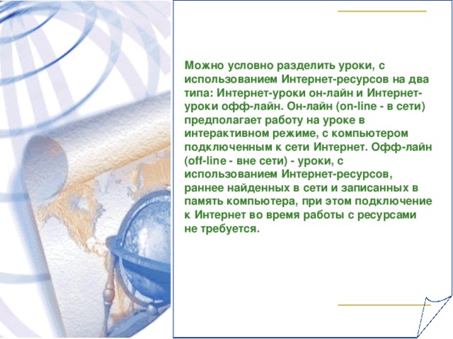 Можно условно разделить уроки, с использованием Интернет-ресурсов на два типа: Интернет-уроки он-лайн и Интернет-уроки офф-лайн. Он-лайн (о n - lin е - в сети) предполагает работу на уроке в интерактивном режиме, с компьютером подключенным к сети Интернет. Офф-лайн (о ff - lin е - вне сети) - уроки, с использованием Интернет-ресурсов, раннее найденных в сети и записанных в память компьютера, при этом подключение к Интернет во время работы с ресурсами не требуется.