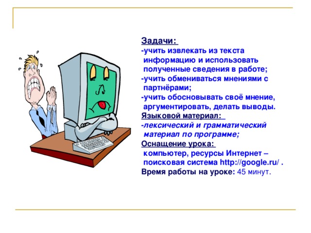 Задачи: -учить извлекать из текста  информацию и использовать  полученные сведения в работе; -учить обмениваться мнениями с  партнёрами; -учить обосновывать своё мнение,  аргументировать, делать выводы. Языковой материал:  - лексический и грамматический  материал по программе; Оснащение урока:  компьютер, ресурсы Интернет –  поисковая система http :// google . ru / . Время работы на уроке : 45 минут.