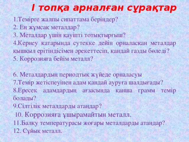 І топқа арналған сұрақтар 1.Темірге жалпы сипаттама беріңдер? 2. Ең жұмсақ металдар? 3. Металдар үшін қауіпті тотықтырғыш? 4.Кернеу қатарында сутекке дейін орналасқан металдар қышқыл ерітіндісімен әрекеттесіп, қандай газды бөледі? 5. Коррозияға бейім металл? 6. Металдардың периодтық жүйеде орналасуы . 7.Темір жетіспеуінен адам қандай ауруға шалдығады? 8.Ересек адамдардың ағзасында қанша грамм темір болады? 9.Сілтілік металдарды атаңдар?  10. Коррозияға ұшырамайтын металл. 11.Балқу температурасы жоғары металдарды атаңдар? 12. Сұйық металл.