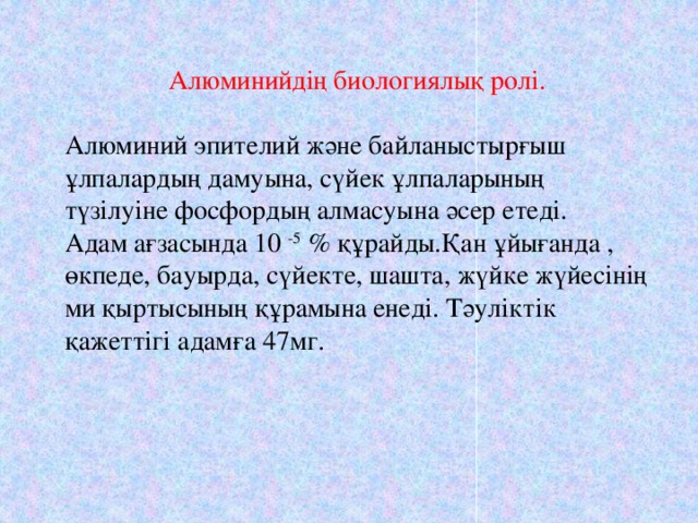 Алюминийдің биологиялық ролі. Алюминий эпителий және байланыстырғыш ұлпалардың дамуына, сүйек ұлпаларының түзілуіне фосфордың алмасуына әсер етеді. Адам ағзасында 10 -5 % құрайды.Қан ұйығанда , өкпеде, бауырда, сүйекте, шашта, жүйке жүйесінің ми қыртысының құрамына енеді. Тәуліктік қажеттігі адамға 47мг.