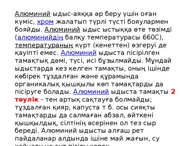 Алюминий   ыдыс-аяққа әр беру үшін оған күміс,  хром  жалатып түрлі түсті бояулармен бояйды.  Алюминий  ыдыс ыстыққа өте төзімді ( алюминийдің  балқу температурасы 660С),  температураның  күрт (кенеттен) өзгеруі де қауіпті емес.  Алюминий  ыдыста пісірілген тамақтық дәмі, түсі, исі бұзылмайды. Мұндай ыдыстарда кез келген тамақты, оның ішінде көбірек тұздалған және құрамында органикалық қышқылы көп тамақтарды да пісіруге болады.  Алюминий  ыдыста тамақты 2 тәулік - тен артық сақтауға болмайды; тұздалған қияр, капуста т б. осы сияқты тамақтарды да салмаған абзал, өйткені қышқылдық, сілтінің әсерінен ол тез сыр береді. Алюминий ыдысты алғаш рет пайдаланар алдында ішіне май жағын, су қайнату не сүт пісіру керек.