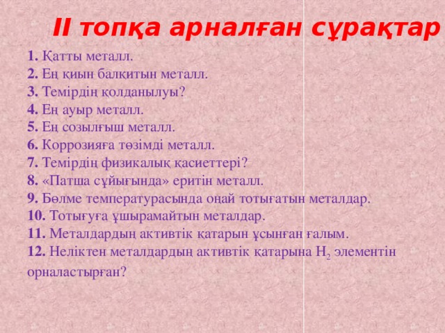 ІІ топқа арналған сұрақтар 1. Қатты металл. 2. Ең қиын балқитын металл. 3. Темірдің қолданылуы? 4. Ең ауыр металл. 5. Ең созылғыш металл. 6. Коррозияға төзімді металл. 7. Темірдің физикалық қасиеттері? 8. «Патша сұйығында» еритін металл. 9. Бөлме температурасында оңай тотығатын металдар. 10. Тотығуға ұшырамайтын металдар. 11. Металдардың активтік қатарын ұсынған ғалым. 12. Неліктен металдардың активтік қатарына Н 2 элементін орналастырған?