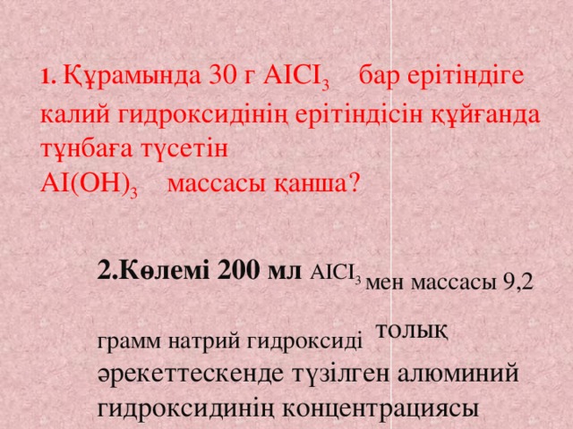 1.  Құрамында 30 г АІСІ 3 бар ерітіндіге калий гидроксидінің ерітіндісін құйғанда тұнбаға түсетін АІ(ОН) 3 массасы қанша?  2.Көлемі 200 мл АІСІ 3 мен массасы 9,2 грамм натрий гидроксиді  толық әрекеттескенде түзілген алюминий гидроксидинің концентрациясы қандай?