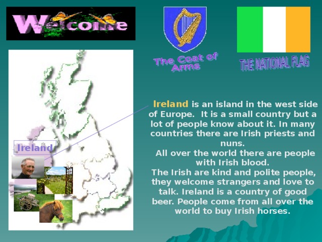 Ireland is an island in the west side of Europe. It is a small country but a lot of people know about it. In many countries there are Irish priests and nuns.  All over the world there are people with Irish blood.  The Irish are kind and polite people, they welcome strangers and love to talk. Ireland is a country of good beer. People come from all over the world to buy Irish horses.  Ireland