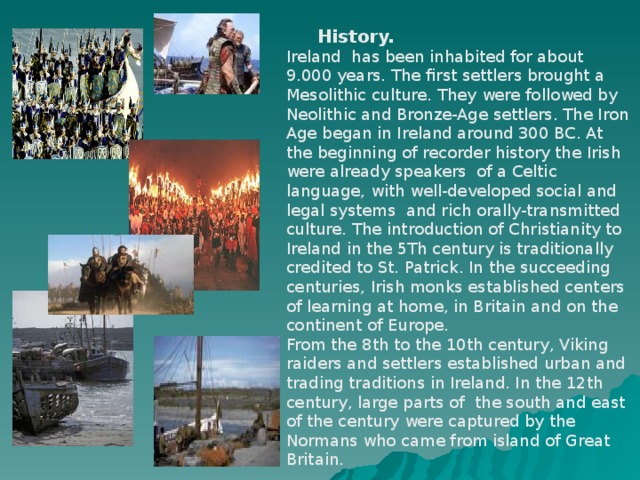 History. Ireland has been inhabited for about 9.000 years. The first settlers brought a Mesolithic culture. They were followed by Neolithic and Bronze-Age settlers. The Iron Age began in Ireland around 300 BC. At the beginning of recorder history the Irish were already speakers of a Celtic language, with well-developed social and legal systems and rich orally-transmitted culture. The introduction of Christianity to Ireland in the 5Th century is traditionally credited to St. Patrick. In the succeeding centuries, Irish monks established centers of learning at home, in Britain and on the continent of Europe. From the 8th to the 10th century, Viking raiders and settlers established urban and trading traditions in Ireland. In the 12th century, large parts of the south and east of the century were captured by the Normans who came from island of Great Britain.