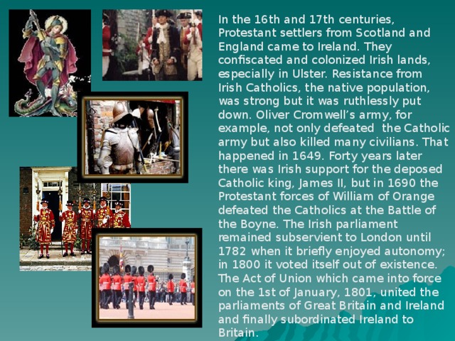 In the 16th and 17th centuries, Protestant settlers from Scotland and England came to Ireland. They confiscated and colonized Irish lands, especially in Ulster. Resistance from Irish Catholics, the native population, was strong but it was ruthlessly put down. Oliver Cromwell’s army, for example, not only defeated the Catholic army but also killed many civilians. That happened in 1649. Forty years later there was Irish support for the deposed Catholic king, James II, but in 1690 the Protestant forces of William of Orange defeated the Catholics at the Battle of the Boyne. The Irish parliament remained subservient to London until 1782 when it briefly enjoyed autonomy; in 1800 it voted itself out of existence. The Act of Union which came into force on the 1st of January, 1801, united the parliaments of Great Britain and Ireland and finally subordinated Ireland to Britain.