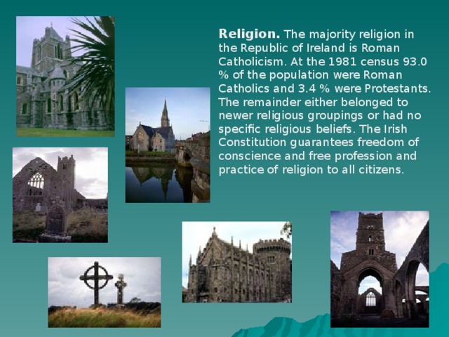 Religion. The majority religion in the Republic of Ireland is Roman Catholicism. At the 1981 census 93.0 % of the population were Roman Catholics and 3.4 % were Protestants. The remainder either belonged to newer religious groupings or had no specific religious beliefs. The Irish Constitution guarantees freedom of conscience and free profession and practice of religion to all citizens.