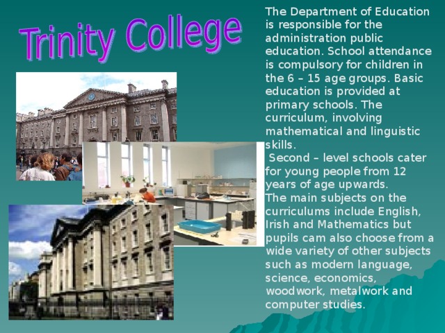 The Department of Education is responsible for the administration public education. School attendance is compulsory for children in the 6 – 15 age groups. Basic education is provided at primary schools. The curriculum, involving mathematical and linguistic skills.  Second – level schools cater for young people from 12 years of age upwards. The main subjects on the curriculums include English, Irish and Mathematics but pupils cam also choose from a wide variety of other subjects such as modern language, science, economics, woodwork, metalwork and computer studies.