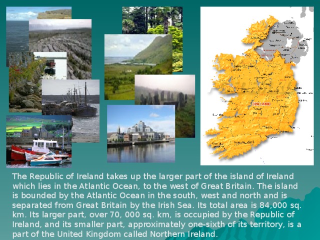 The Republic of Ireland takes up the larger part of the island of Ireland which lies in the Atlantic Ocean, to the west of Great Britain. The island is bounded by the Atlantic Ocean in the south, west and north and is separated from Great Britain by the Irish Sea. Its total area is 84,000 sq. km. Its larger part, over 70, 000 sq. km, is occupied by the Republic of Ireland, and its smaller part, approximately one-sixth of its territory, is a part of the United Kingdom called Northern Ireland.