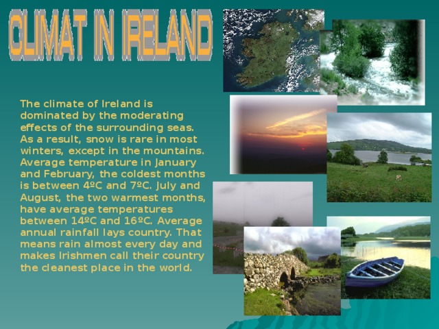 The climate of Ireland is dominated by the moderating effects of the surrounding seas. As a result, snow is rare in most winters, except in the mountains. Average temperature in January and February, the coldest months is between 4ºC and 7ºC. July and August, the two warmest months, have average temperatures between 14ºC and 16ºC. Average annual rainfall lays country. That means rain almost every day and makes Irishmen call their country the cleanest place in the world.