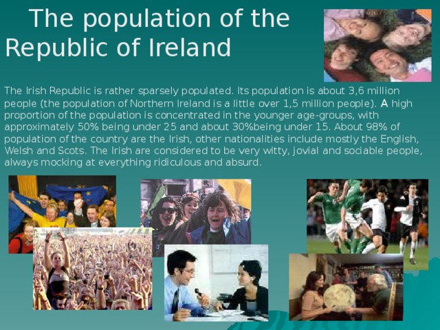 The population of the Republic of Ireland The Irish Republic is rather sparsely populated. Its population is about 3,6 million people (the population of Northern Ireland is a little over 1,5 million people). A high proportion of the population is concentrated in the younger age-groups, with approximately 50% being under 25 and about 30%being under 15. About 98% of population of the country are the Irish, other nationalities include mostly the English, Welsh and Scots. The Irish are considered to be very witty, jovial and sociable people, always mocking at everything ridiculous and absurd.