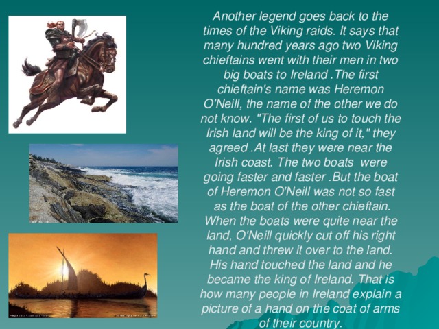 Another legend goes back to the times of the Viking raids. It says that many hundred years ago two Viking chieftains went with their men in two big boats to Ireland .The first chieftain's name was Heremon O'Neill, the name of the other we do not know. 