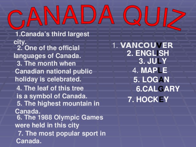 1.Canada’s third largest city. 1. VANCOU V ER  2. One of the official languages of Canada.  2. ENGL I SH  3. JU L Y  3. The month when Canadian national public holiday is celebrated.  4. MAP L E  5. LOG A N 4. The leaf of this tree is a symbol of Canada.  6.CAL G ARY 7. HOCK E Y  5. The highest mountain in Canada.  6. The 1988 Olympic Games were held in this city  7. The most popular sport in Canada.