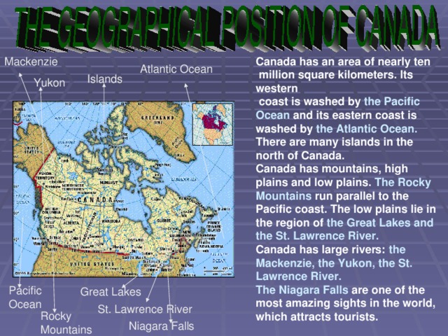 Canada has an area of nearly ten  million square kilometers. Its western  coast is washed by the Pacific Ocean and its eastern coast is washed by the Atlantic Ocean. There are many islands in the north of Canada. Canada has mountains, high plains and low plains. The Rocky Mountains run parallel to the Pacific coast. The low plains lie in the region of the Great Lakes and the St. Lawrence River. Canada has large rivers: the Mackenzie, the Yukon, the St. Lawrence River. Mackenzie The Niagara Falls are one of the most amazing sights in the world, which attracts tourists. Atlantic Ocean Islands Yukon Pacific Ocean Great Lakes St. Lawrence River Rocky Mountains Niagara Falls