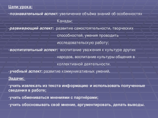 Цели урока:  познавательный аспект : увеличение объёма знаний об особенностях  Канады; - развивающий аспект : развитие самостоятельности, творческих  способностей, умения проводить  исследовательскую работу; - воспитательный аспект : воспитание уважения к культуре других  народов, воспитание культуры общения в  коллективной деятельности. - учебный аспект : развитие коммуникативных умений . Задачи: