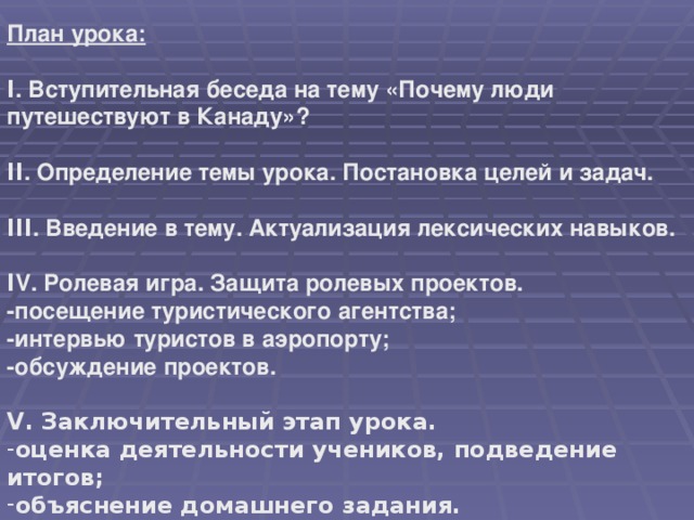 План урока:  Ι . Вступительная беседа на тему «Почему люди путешествуют  в Канаду»?  ΙΙ . Определение темы урока. Постановка целей и задач.  ΙΙΙ . Введение в тему. Актуализация лексических навыков.  Ι V . Ролевая игра. Защита ролевых проектов. -посещение туристического агентства; -интервью туристов в аэропорту; -обсуждение проектов.  V . Заключительный этап урока.