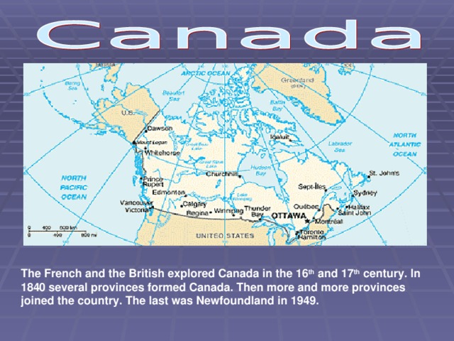 The French and the British explored Canada in the 16 th and 17 th century. In 1840 several provinces formed Canada. Then more and more provinces joined the country. The last was Newfoundland in 1949.