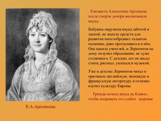 Елизавета Алексеевна Арсеньева после смерти дочери воспитывала внука. Бабушка окружила внука заботой и лаской, не жалела средств для развития многообразных талантов мальчика, рано проснувшихся в нём. Она наняла учителей, и Лермонтов на дому получил образование, не хуже столичного. С детских лет он писал стихи, рисовал, увлекался музыкой. Уже в детстве Лермонтов читал в оригинале английскую, немецкую и французскую литературу и отлично изучил культуру Европы.  Трижды возила внука на Кавказ, чтобы поправить его слабое здоровье Е.А.Арсеньева.