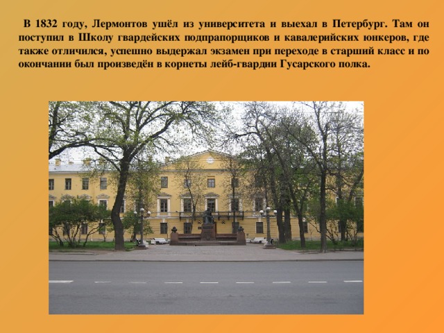 В 1832 году, Лермонтов ушёл из университета и выехал в Петербург. Там он поступил в Школу гвардейских подпрапорщиков и кавалерийских юнкеров, где также отличился, успешно выдержал экзамен при переходе в старший класс и по окончании был произведён в корнеты лейб-гвардии Гусарского полка.