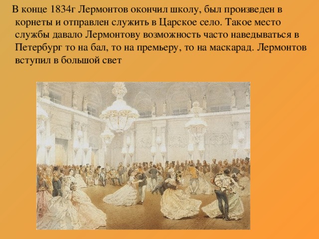 В конце 1834г Лермонтов окончил школу, был произведен в корнеты и отправлен служить в Царское село. Такое место службы давало Лермонтову возможность часто наведываться в Петербург то на бал, то на премьеру, то на маскарад. Лермонтов вступил в большой свет