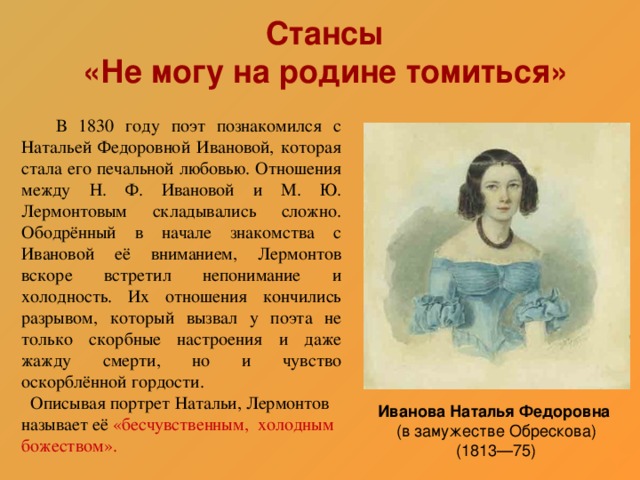 Стансы  «Не могу на родине томиться»  В 1830 году поэт познакомился с Натальей Федоровной Ивановой, которая стала его печальной любовью. Отношения между Н. Ф. Ивановой и М. Ю. Лермонтовым складывались сложно. Ободрённый в начале знакомства с Ивановой её вниманием, Лермонтов вскоре встретил непонимание и холодность. Их отношения кончились разрывом, который вызвал у поэта не только скорбные настроения и даже жажду смерти, но и чувство оскорблённой гордости.  Описывая портрет Натальи, Лермонтов называет её «бесчувственным, холодным божеством». Иванова Наталья Федоровна  (в замужестве Обрескова)  (1813—75)