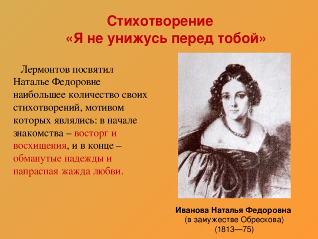 Стихотворение  «Я не унижусь перед тобой»   Лермонтов посвятил Наталье Федоровне наибольшее количество своих стихотворений, мотивом которых являлись: в начале знакомства – восторг и восхищения , и в конце – обманутые надежды и напрасная жажда любви. Иванова Наталья Федоровна  (в замужестве Обрескова)  (1813—75)