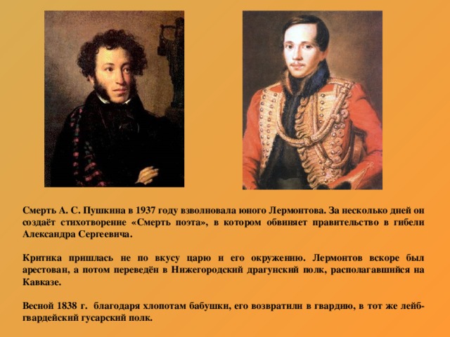 Смерть А. С. Пушкина в 1937 году взволновала юного Лермонтова. За несколько дней он создаёт стихотворение «Смерть поэта», в котором обвиняет правительство в гибели Александра Сергеевича.  Критика пришлась не по вкусу царю и его окружению. Лермонтов вскоре был арестован, а потом переведён в Нижегородский драгунский полк, располагавшийся на Кавказе.  Весной 1838 г. благодаря хлопотам бабушки, его возвратили в гвардию, в тот же лейб-гвардейский гусарский полк.