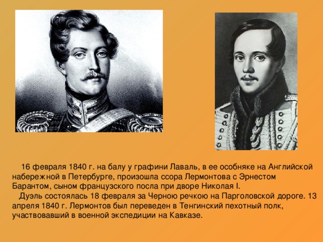 16 февраля 1840 г. на балу у графини Лаваль, в ее особняке на Английской набережной в Петербурге, произошла ссора Лермонтова с Эрнестом Барантом, сыном французского посла при дворе Николая I.  Дуэль состоялась 18 февраля за Черною речкою на Парголовской дороге. 13 апреля 1840 г. Лермонтов был переведен в Тенгинский пехотный полк, участвовавший в военной экспедиции на Кавказе.