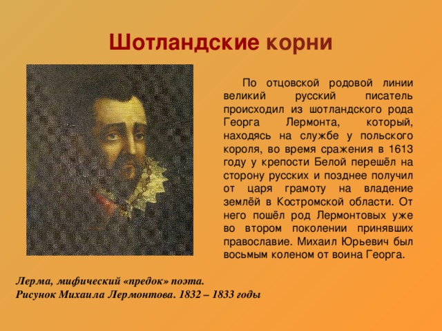 Шотландские корни  По отцовской родовой линии великий русский писатель происходил из шотландского рода Георга Лермонта, который, находясь на службе у польского короля, во время сражения в 1613 году у крепости Белой перешёл на сторону русских и позднее получил от царя грамоту на владение землёй в Костромской области. От него пошёл род Лермонтовых уже во втором поколении принявших православие. Михаил Юрьевич был восьмым коленом от воина Георга. Лерма, мифический «предок» поэта. Рисунок Михаила Лермонтова. 1832 – 1833 годы