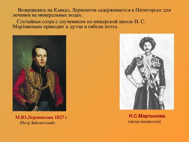 Возвращаясь на Кавказ, Лермонтов задерживается в Пятигорске для лечения на минеральных водах.  Случайная ссора с соучеником по юнкерской школе Н. С. Мартыновым приводит к дуэли и гибели поэта  Н.С.Мартынова  (автор неизвестен)  М.Ю.Лермонтова 1827 г  (Петр Заболотский)