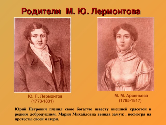 Родители М. Ю. Лермонтова М. М. Арсеньева  (1795-1817) Ю. П. Лермонтов  (1773-1831) Юрий Петрович пленил свою богатую невесту внешней красотой и редким добродушием. Мария Михайловна вышла замуж , несмотря на протесты своей матери.