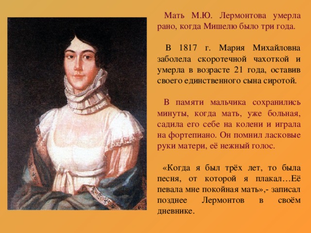 Мать М.Ю. Лермонтова умерла рано, когда Мишелю было три года.  В 1817 г. Мария Михайловна заболела скоротечной чахоткой и умерла в возрасте 21 года, оставив своего единственного сына сиротой.  В памяти мальчика сохранились минуты, когда мать, уже больная, садила его себе на колени и играла на фортепиано. Он помнил ласковые руки матери, её нежный голос.  «Когда я был трёх лет, то была песня, от которой я плакал…Её певала мне покойная мать»,- записал позднее Лермонтов в своём дневнике.