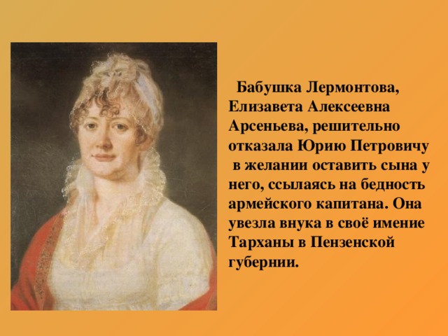 Бабушка Лермонтова, Елизавета Алексеевна Арсеньева, решительно отказала Юрию Петровичу  в желании оставить сына у него, ссылаясь на бедность армейского капитана. Она увезла внука в своё имение Тарханы в Пензенской губернии.