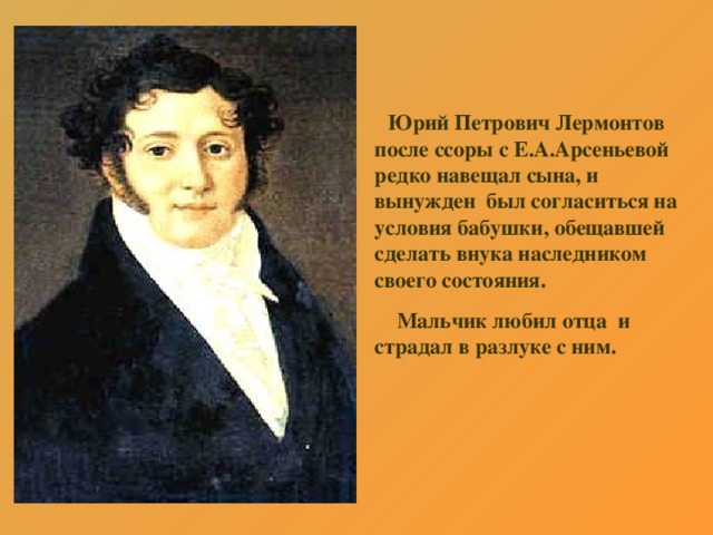 Юрий Петрович Лермонтов после ссоры с Е.А.Арсеньевой редко навещал сына, и вынужден был согласиться на условия бабушки, обещавшей сделать внука наследником своего состояния.  Мальчик любил отца и страдал в разлуке с ним.